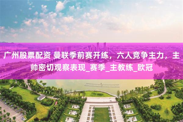 广州股票配资 曼联季前赛开练，六人竞争主力，主帅密切观察表现_赛季_主教练_欧冠