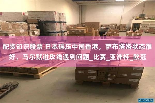 配资知识股票 日本碾压中国香港，萨布塔洛状态很好，马尔默进攻线遇到问题_比赛_亚洲杯_欧冠