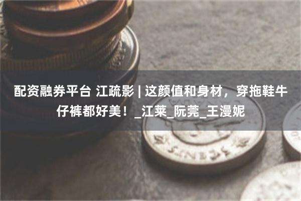 配资融券平台 江疏影 | 这颜值和身材，穿拖鞋牛仔裤都好美！_江莱_阮莞_王漫妮