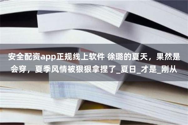 安全配资app正规线上软件 徐璐的夏天，果然是会穿，夏季风情被狠狠拿捏了_夏日_才是_刚从
