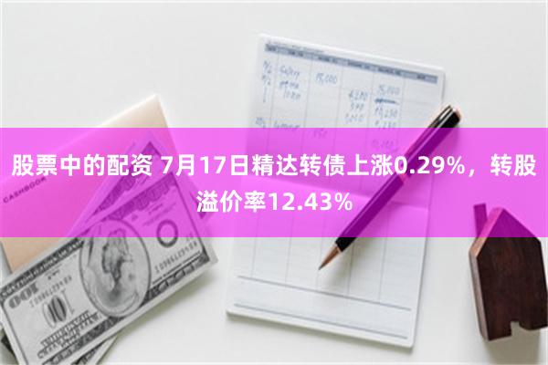 股票中的配资 7月17日精达转债上涨0.29%，转股溢价率12.43%