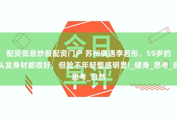配资低息炒股配资门户 苏州偶遇李若彤，59岁的她头发身材都很好，但脸不年轻整感明显!_健身_思考_自然