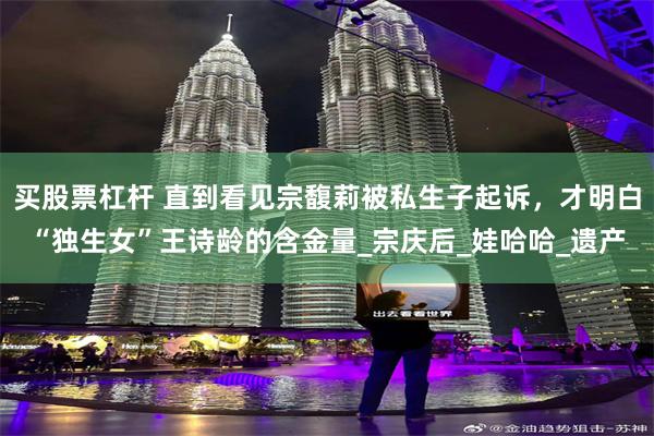 买股票杠杆 直到看见宗馥莉被私生子起诉，才明白“独生女”王诗龄的含金量_宗庆后_娃哈哈_遗产