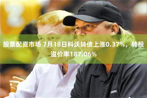 股票配资市场 7月18日科沃转债上涨0.37%，转股溢价率187.06%