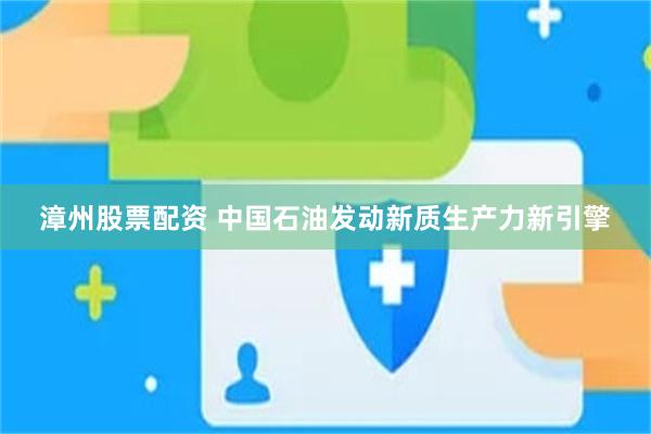 漳州股票配资 中国石油发动新质生产力新引擎
