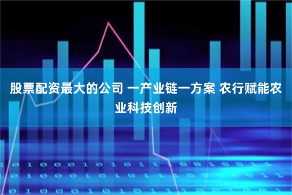 股票配资最大的公司 一产业链一方案 农行赋能农业科技创新