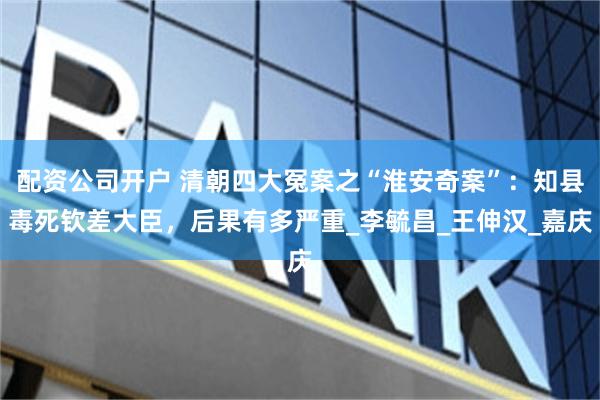 配资公司开户 清朝四大冤案之“淮安奇案”：知县毒死钦差大臣，后果有多严重_李毓昌_王伸汉_嘉庆