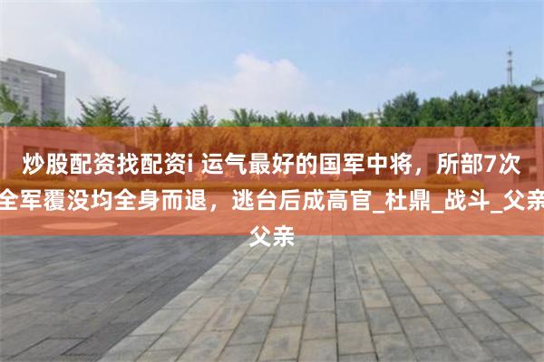 炒股配资找配资i 运气最好的国军中将，所部7次全军覆没均全身而退，逃台后成高官_杜鼎_战斗_父亲