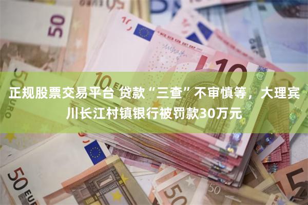 正规股票交易平台 贷款“三查”不审慎等，大理宾川长江村镇银行被罚款30万元