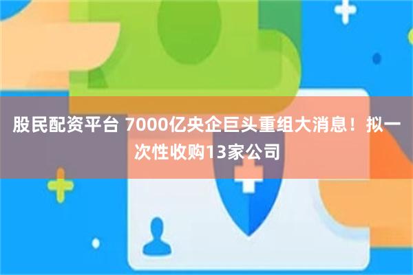 股民配资平台 7000亿央企巨头重组大消息！拟一次性收购13家公司