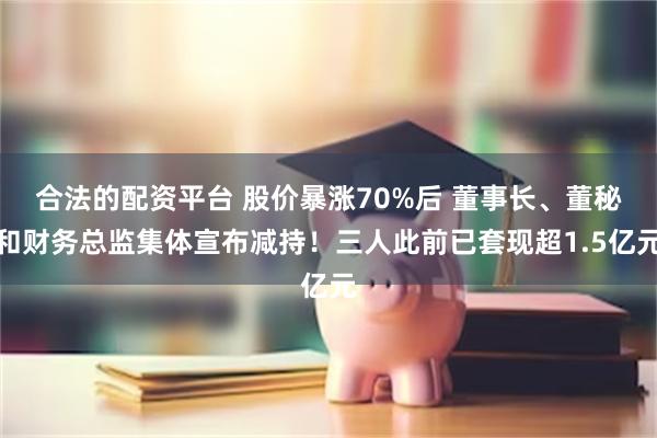 合法的配资平台 股价暴涨70%后 董事长、董秘和财务总监集体宣布减持！三人此前已套现超1.5亿元