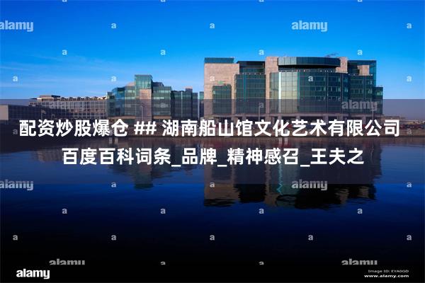 配资炒股爆仓 ## 湖南船山馆文化艺术有限公司 百度百科词条_品牌_精神感召_王夫之
