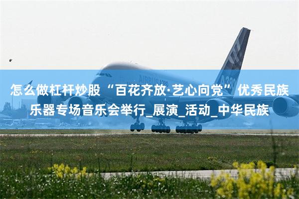 怎么做杠杆炒股 “百花齐放·艺心向党” 优秀民族乐器专场音乐会举行_展演_活动_中华民族