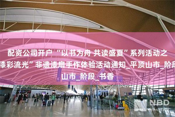 配资公司开户 “以书为舟 共读盛夏”系列活动之五：“漆彩流光”非遗漆扇手作体验活动通知_平顶山市_阶段_书香