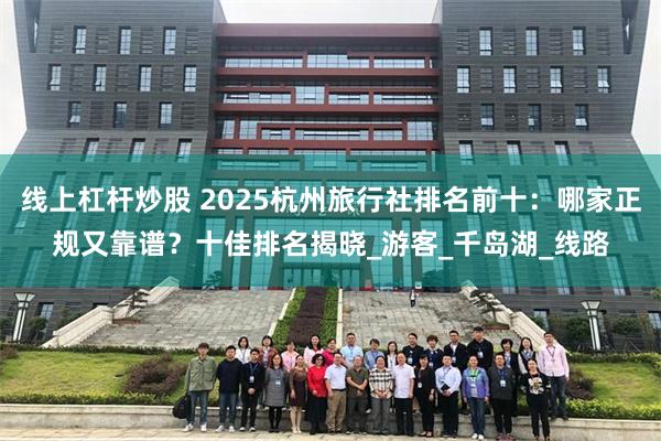 线上杠杆炒股 2025杭州旅行社排名前十：哪家正规又靠谱？十佳排名揭晓_游客_千岛湖_线路