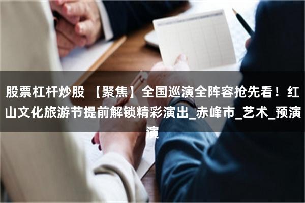 股票杠杆炒股 【聚焦】全国巡演全阵容抢先看！红山文化旅游节提前解锁精彩演出_赤峰市_艺术_预演