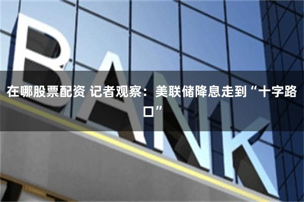 在哪股票配资 记者观察：美联储降息走到“十字路口”