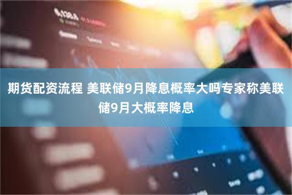 期货配资流程 美联储9月降息概率大吗专家称美联储9月大概率降息