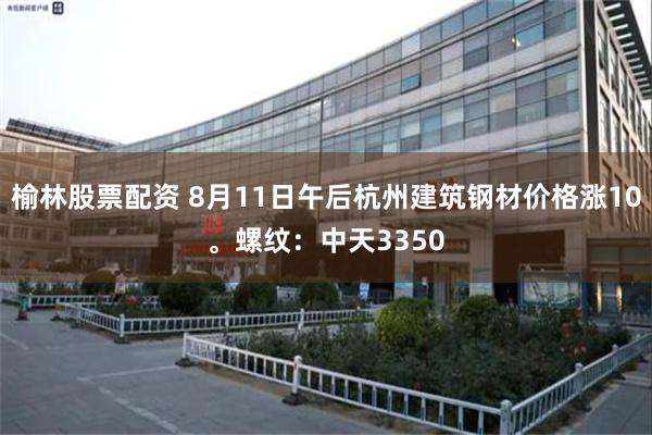 榆林股票配资 8月11日午后杭州建筑钢材价格涨10。螺纹：中天3350