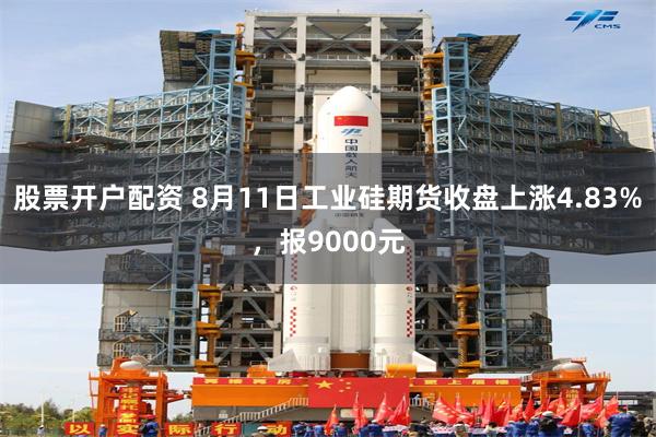 股票开户配资 8月11日工业硅期货收盘上涨4.83%，报9000元
