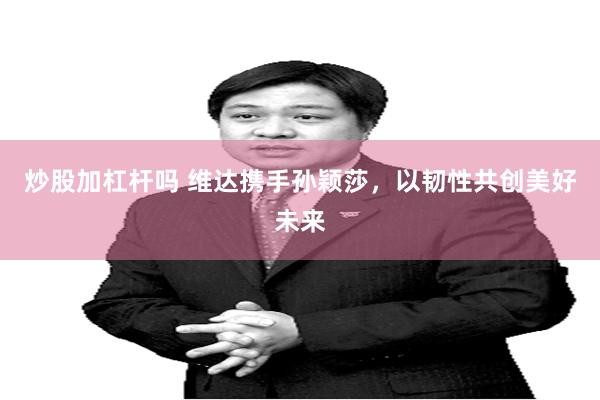 炒股加杠杆吗 维达携手孙颖莎，以韧性共创美好未来