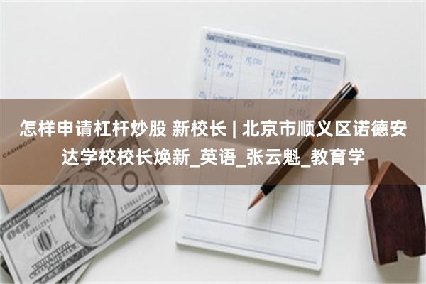 怎样申请杠杆炒股 新校长 | 北京市顺义区诺德安达学校校长焕新_英语_张云魁_教育学