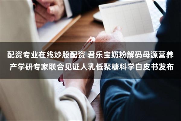 配资专业在线炒股配资 君乐宝奶粉解码母源营养 产学研专家联合见证人乳低聚糖科学白皮书发布