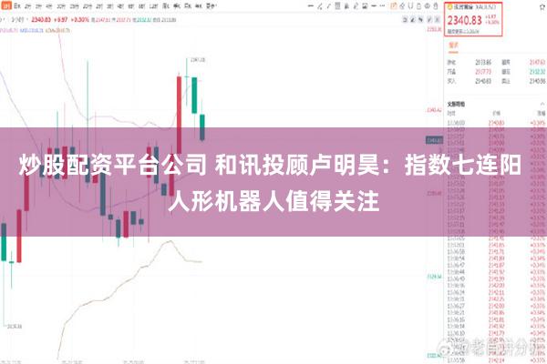炒股配资平台公司 和讯投顾卢明昊:指数七连阳 人形机器人值得关注