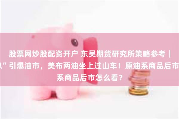 股票网炒股配资开户 东吴期货研究所策略参考｜“假消息”引爆油市，美布两油坐上过山车！原油系商品后市怎么看？