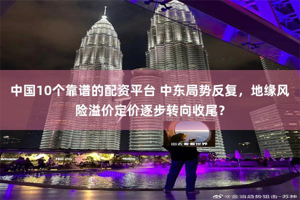 中国10个靠谱的配资平台 中东局势反复，地缘风险溢价定价逐步转向收尾？