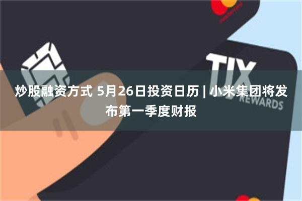 炒股融资方式 5月26日投资日历 | 小米集团将发布第一季度财报