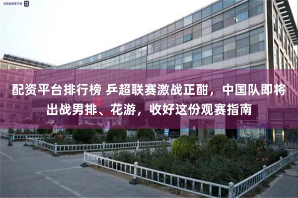 配资平台排行榜 乒超联赛激战正酣，中国队即将出战男排、花游，收好这份观赛指南