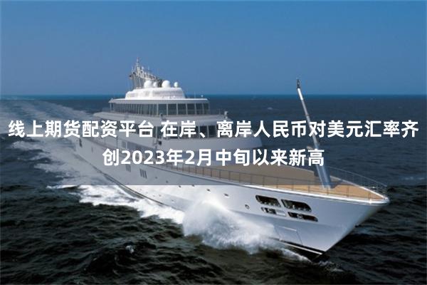 线上期货配资平台 在岸、离岸人民币对美元汇率齐创2023年2月中旬以来新高