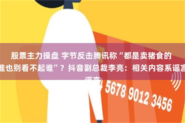 股票主力操盘 字节反击腾讯称“都是卖猪食的 谁也别看不起谁”？抖音副总裁李亮：相关内容系谣言