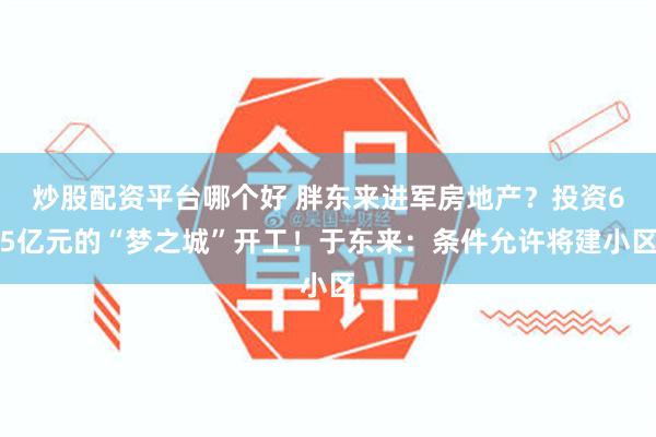 炒股配资平台哪个好 胖东来进军房地产？投资65亿元的“梦之城”开工！于东来：条件允许将建小区