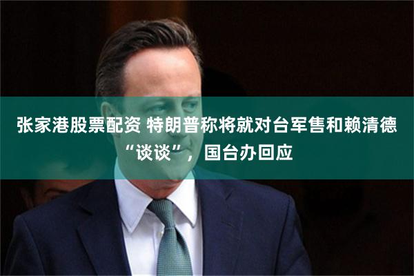张家港股票配资 特朗普称将就对台军售和赖清德“谈谈”，国台办回应