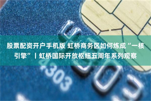 股票配资开户手机版 虹桥商务区如何炼成“一核引擎”丨虹桥国际开放枢纽五周年系列观察
