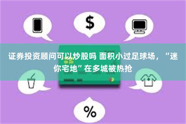 证券投资顾问可以炒股吗 面积小过足球场，“迷你宅地”在多城被热抢