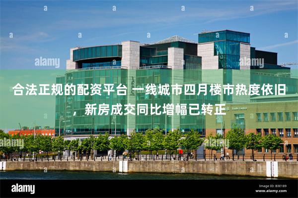 合法正规的配资平台 一线城市四月楼市热度依旧，新房成交同比增幅已转正