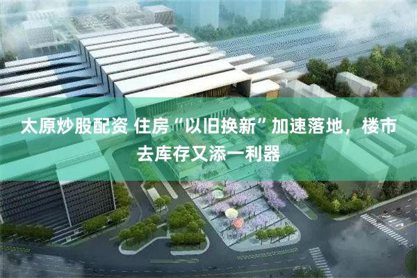 太原炒股配资 住房“以旧换新”加速落地，楼市去库存又添一利器