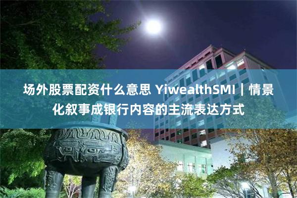 场外股票配资什么意思 YiwealthSMI｜情景化叙事成银行内容的主流表达方式