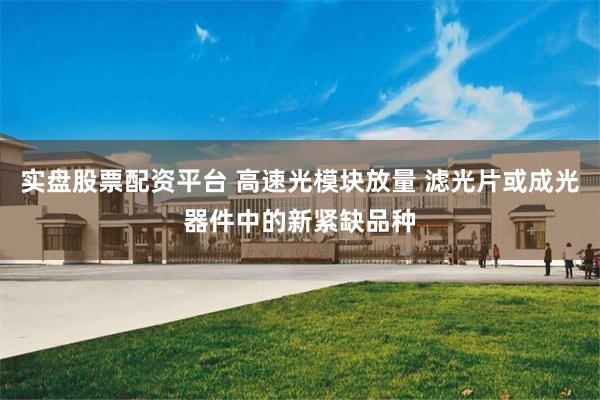 实盘股票配资平台 高速光模块放量 滤光片或成光器件中的新紧缺品种
