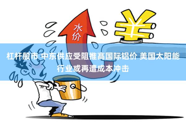 杠杆股市 中东供应受阻推高国际铝价 美国太阳能行业或再遭成本冲击