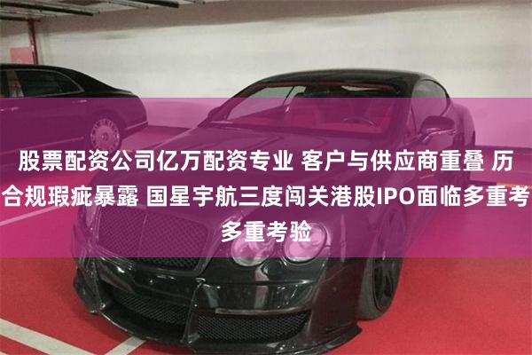 股票配资公司亿万配资专业 客户与供应商重叠 历史合规瑕疵暴露 国星宇航三度闯关港股IPO面临多重考验