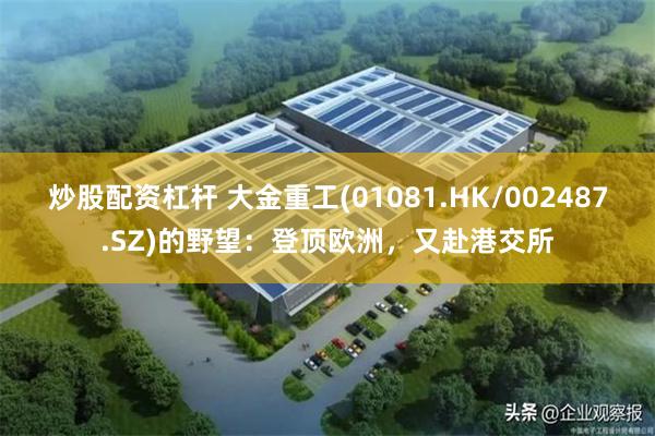炒股配资杠杆 大金重工(01081.HK/002487.SZ)的野望：登顶欧洲，又赴港交所