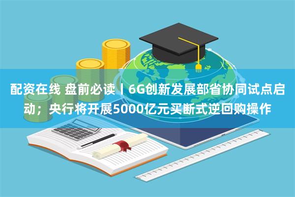 配资在线 盘前必读丨6G创新发展部省协同试点启动；央行将开展5000亿元买断式逆回购操作
