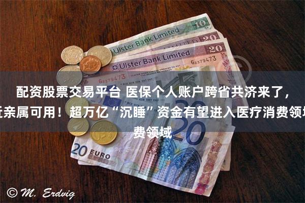 配资股票交易平台 医保个人账户跨省共济来了，近亲属可用！超万亿“沉睡”资金有望进入医疗消费领域