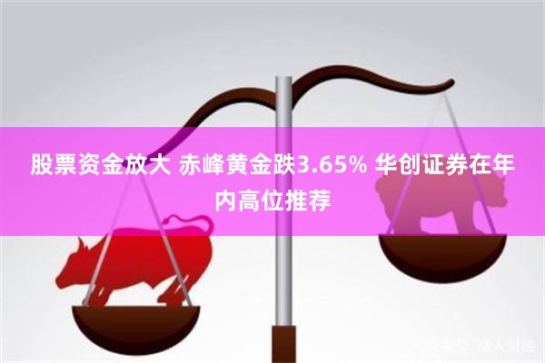 股票资金放大 赤峰黄金跌3.65% 华创证券在年内高位推荐