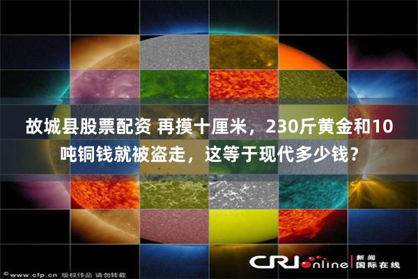 故城县股票配资 再摸十厘米，230斤黄金和10吨铜钱就被盗走，这等于现代多少钱？