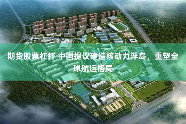 期货股票杠杆 中国提议建造核动力浮岛，重塑全球航运格局